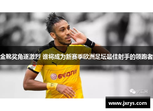 金靴奖角逐激烈 谁将成为新赛季欧洲足坛最佳射手的领跑者