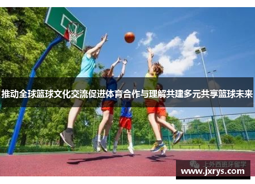 推动全球篮球文化交流促进体育合作与理解共建多元共享篮球未来