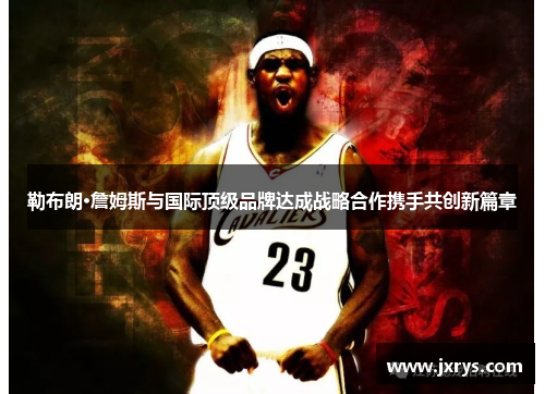 勒布朗·詹姆斯与国际顶级品牌达成战略合作携手共创新篇章