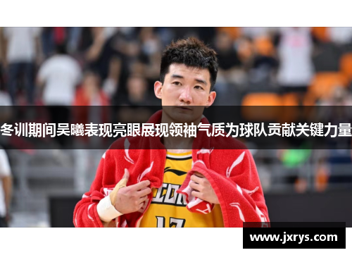 冬训期间吴曦表现亮眼展现领袖气质为球队贡献关键力量