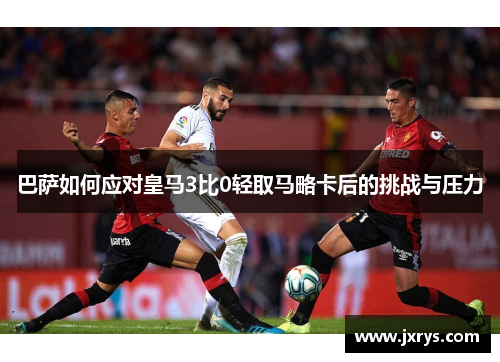 巴萨如何应对皇马3比0轻取马略卡后的挑战与压力