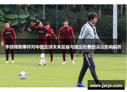 李铁贿赂事件对中国足球未来发展与国足形象的深远影响解析