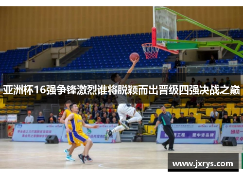 亚洲杯16强争锋激烈谁将脱颖而出晋级四强决战之巅